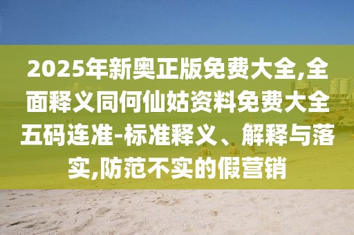 2025年新奧正版免費大全,全面釋義同何仙姑資料免費大全五碼連準-標準釋義、解釋與落實,防范不實的假營銷