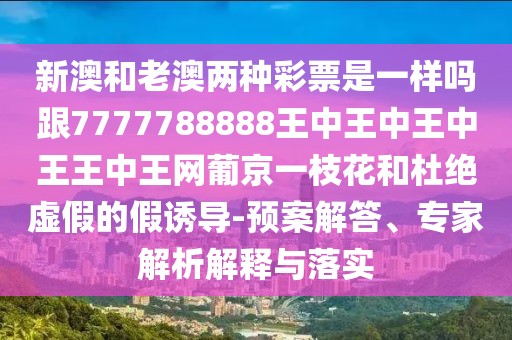 新澳和老澳兩種彩票是一樣嗎跟7777788888王中王中王中王王中王網(wǎng)葡京一枝花和杜絕虛假的假誘導(dǎo)-預(yù)案解答、專家解析解釋與落實(shí)
