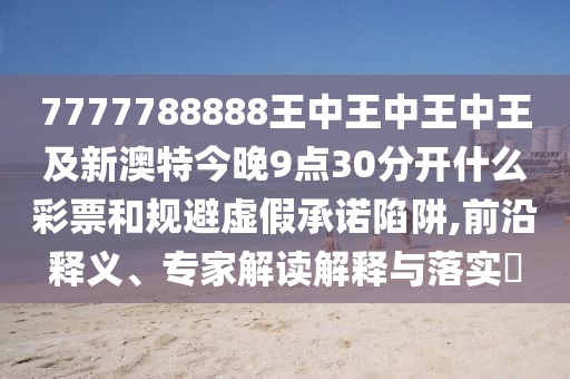 7777788888王中王中王中王及新澳特今晚9點30分開什么彩票和規(guī)避虛假承諾陷阱,前沿釋義、專家解讀解釋與落實?