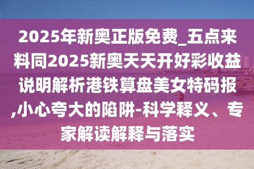 2025年新奧正版免費_五點來料同2025新奧天天開好彩收益說明解析港鐵算盤美女特碼報,小心夸大的陷阱-科學(xué)釋義、專家解讀解釋與落實