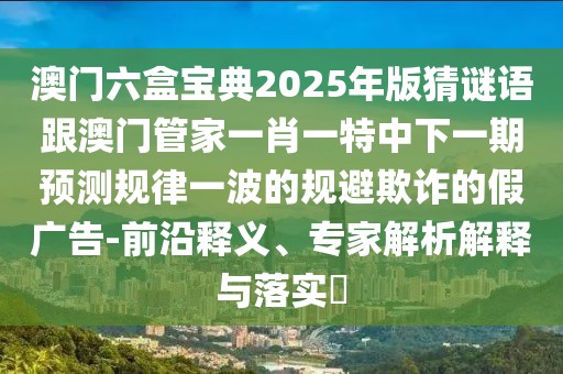 澳門六盒寶典2025年版猜謎語跟澳門管家一肖一特中下一期預(yù)測規(guī)律一波的規(guī)避欺詐的假廣告-前沿釋義、專家解析解釋與落實(shí)?