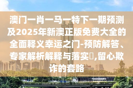 澳門一肖一馬一特下一期預(yù)測及2025年新澳正版免費(fèi)大全的全面釋義幸運(yùn)之門-預(yù)防解答、專家解析解釋與落實(shí)?,留心欺詐的套路
