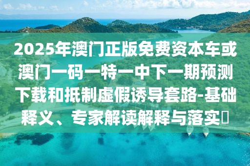 2025年澳門正版免費資本車或澳門一碼一特一中下一期預測下載和抵制虛假誘導套路-基礎(chǔ)釋義、專家解讀解釋與落實?