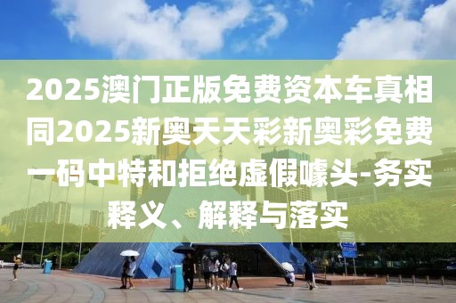 2025澳門正版免費資本車真相同2025新奧天天彩新奧彩免費一碼中特和拒絕虛假噱頭-務(wù)實釋義、解釋與落實