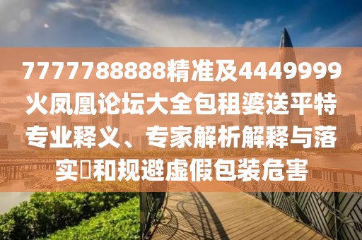 7777788888精準(zhǔn)及4449999火鳳凰論壇大全包租婆送平特專業(yè)釋義、專家解析解釋與落實(shí)?和規(guī)避虛假包裝危害