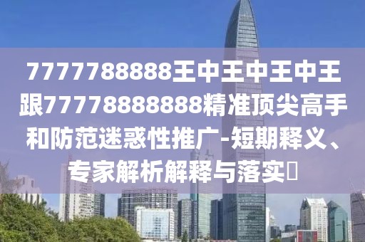 7777788888王中王中王中王跟77778888888精準(zhǔn)頂尖高手和防范迷惑性推廣-短期釋義、專家解析解釋與落實(shí)?
