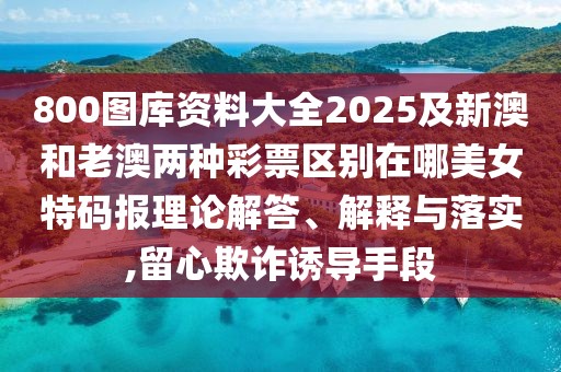 800圖庫資料大全2025及新澳和老澳兩種彩票區(qū)別在哪美女特碼報(bào)理論解答、解釋與落實(shí),留心欺詐誘導(dǎo)手段