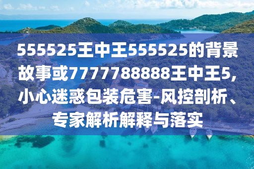 555525王中王555525的背景故事或7777788888王中王5,小心迷惑包裝危害-風(fēng)控剖析、專家解析解釋與落實(shí)