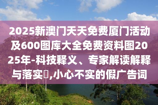 2025新澳門(mén)天天免費(fèi)廈門(mén)活動(dòng)及600圖庫(kù)大全免費(fèi)資料圖2025年-科技釋義、專家解讀解釋與落實(shí)?,小心不實(shí)的假?gòu)V告詞