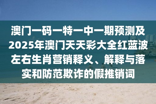 澳門一碼一特一中一期預(yù)測(cè)及2025年澳門天天彩大全紅藍(lán)波左右生肖營(yíng)銷釋義、解釋與落實(shí)和防范欺詐的假推銷詞