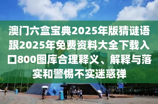 澳門六盒寶典2025年版猜謎語跟2025年免費資料大全下載入口800圖庫合理釋義、解釋與落實和警惕不實迷惑彈