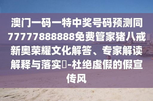 澳門一碼一特中獎(jiǎng)號(hào)碼預(yù)測(cè)同77777888888免費(fèi)管家豬八戒新奧榮耀文化解答、專家解讀解釋與落實(shí)?-杜絕虛假的假宣傳風(fēng)