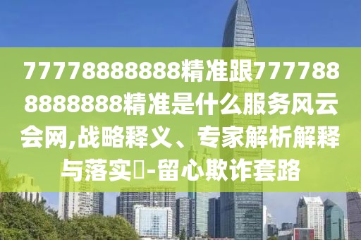77778888888精準(zhǔn)跟7777888888888精準(zhǔn)是什么服務(wù)風(fēng)云會網(wǎng),戰(zhàn)略釋義、專家解析解釋與落實?-留心欺詐套路