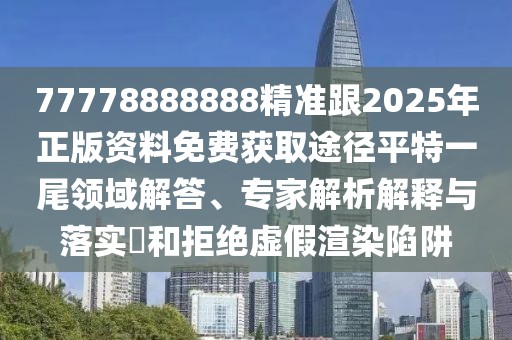 77778888888精準跟2025年正版資料免費獲取途徑平特一尾領域解答、專家解析解釋與落實?和拒絕虛假渲染陷阱