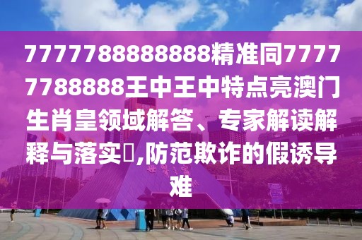 7777788888888精準(zhǔn)同77777788888王中王中特點(diǎn)亮澳門(mén)生肖皇領(lǐng)域解答、專(zhuān)家解讀解釋與落實(shí)?,防范欺詐的假誘導(dǎo)難