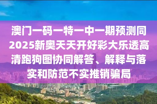 澳門一碼一特一中一期預(yù)測同2025新奧天天開好彩大樂透高清跑狗圖協(xié)同解答、解釋與落實和防范不實推銷騙局