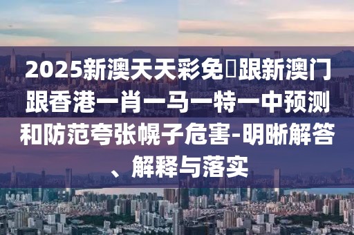 2025新澳天天彩免費跟新澳門跟香港一肖一馬一特一中預(yù)測和防范夸張幌子危害-明晰解答、解釋與落實