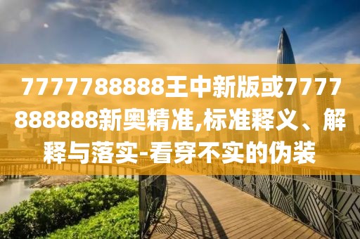 7777788888王中新版或7777888888新奧精準(zhǔn),標(biāo)準(zhǔn)釋義、解釋與落實(shí)-看穿不實(shí)的偽裝