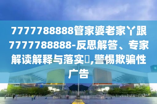 7777788888管家婆老家丫跟7777788888-反思解答、專家解讀解釋與落實?,警惕欺騙性廣告