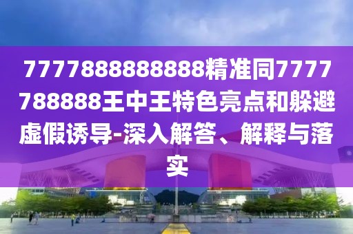 7777888888888精準同7777788888王中王特色亮點和躲避虛假誘導-深入解答、解釋與落實