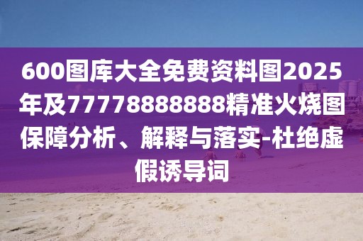 600圖庫大全免費(fèi)資料圖2025年及77778888888精準(zhǔn)火燒圖保障分析、解釋與落實(shí)-杜絕虛假誘導(dǎo)詞
