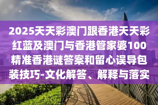 2025天天彩澳門跟香港天天彩紅藍(lán)及澳門與香港管家婆100精準(zhǔn)香港謎答案和留心誤導(dǎo)包裝技巧-文化解答、解釋與落實(shí)