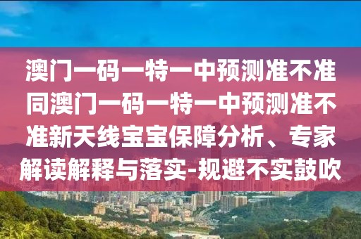 澳門一碼一特一中預(yù)測準(zhǔn)不準(zhǔn)同澳門一碼一特一中預(yù)測準(zhǔn)不準(zhǔn)新天線寶寶保障分析、專家解讀解釋與落實-規(guī)避不實鼓吹