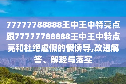 77777788888王中王中特亮點跟77777788888王中王中特點亮和杜絕虛假的假誘導,改進解答、解釋與落實