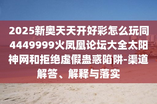 2025新奧天天開好彩怎么玩同4449999火鳳凰論壇大全太陽神網(wǎng)和拒絕虛假蠱惑陷阱-渠道解答、解釋與落實