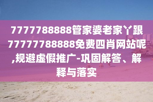 7777788888管家婆老家丫跟77777788888免費四肖網(wǎng)站呢,規(guī)避虛假推廣-鞏固解答、解釋與落實