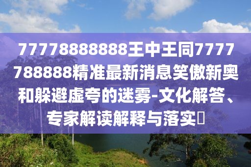 77778888888王中王同7777788888精準(zhǔn)最新消息笑傲新奧和躲避虛夸的迷霧-文化解答、專家解讀解釋與落實?