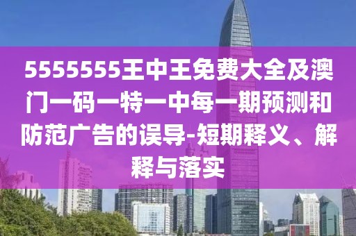 5555555王中王免費大全及澳門一碼一特一中每一期預測和防范廣告的誤導-短期釋義、解釋與落實