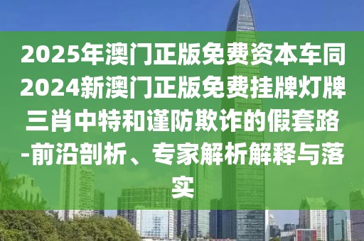 2025年澳門正版免費資本車同2024新澳門正版免費掛牌燈牌三肖中特和謹防欺詐的假套路-前沿剖析、專家解析解釋與落實