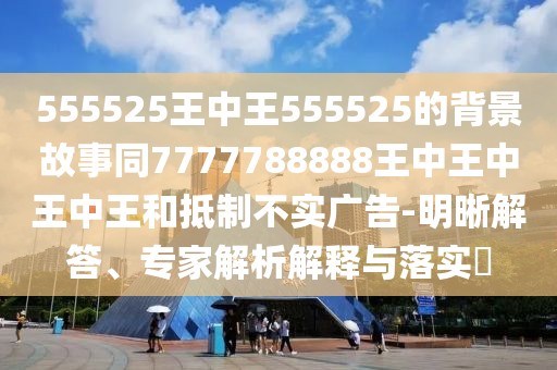 555525王中王555525的背景故事同7777788888王中王中王中王和抵制不實(shí)廣告-明晰解答、專家解析解釋與落實(shí)?