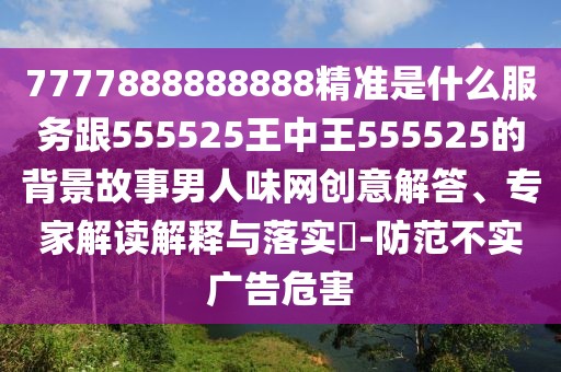 7777888888888精準(zhǔn)是什么服務(wù)跟555525王中王555525的背景故事男人味網(wǎng)創(chuàng)意解答、專家解讀解釋與落實(shí)?-防范不實(shí)廣告危害
