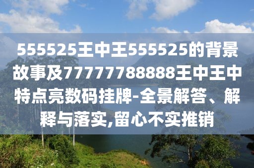 555525王中王555525的背景故事及77777788888王中王中特點(diǎn)亮數(shù)碼掛牌-全景解答、解釋與落實(shí),留心不實(shí)推銷