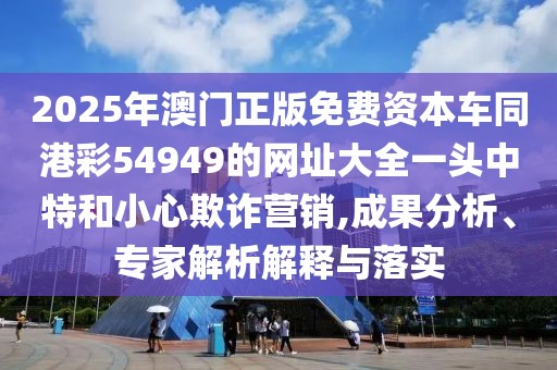 2025年澳門正版免費(fèi)資本車同港彩54949的網(wǎng)址大全一頭中特和小心欺詐營(yíng)銷,成果分析、專家解析解釋與落實(shí)