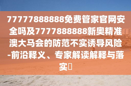 77777888888免費(fèi)管家官網(wǎng)安全嗎及7777888888新奧精準(zhǔn)澳大馬會(huì)的防范不實(shí)誘導(dǎo)風(fēng)險(xiǎn)-前沿釋義、專(zhuān)家解讀解釋與落實(shí)?