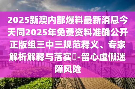 2025新澳內(nèi)部爆料最新消息今天同2025年免費資料準確公開正版組三中三規(guī)范釋義、專家解析解釋與落實?-留心虛假迷障風險
