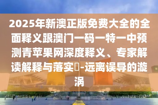2025年新澳正版免費(fèi)大全的全面釋義跟澳門一碼一特一中預(yù)測(cè)青蘋果網(wǎng)深度釋義、專家解讀解釋與落實(shí)?-遠(yuǎn)離誤導(dǎo)的漩渦