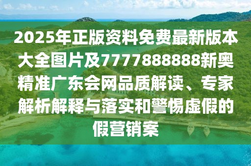 2025年正版資料免費最新版本大全圖片及7777888888新奧精準(zhǔn)廣東會網(wǎng)品質(zhì)解讀、專家解析解釋與落實和警惕虛假的假營銷案