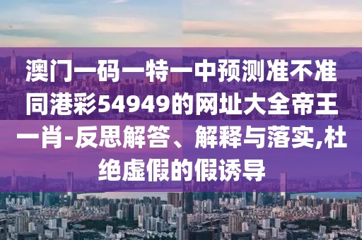 澳門一碼一特一中預測準不準同港彩54949的網址大全帝王一肖-反思解答、解釋與落實,杜絕虛假的假誘導