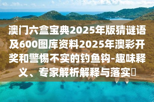 澳門六盒寶典2025年版猜謎語(yǔ)及600圖庫(kù)資料2025年澳彩開獎(jiǎng)和警惕不實(shí)的釣魚鉤-趣味釋義、專家解析解釋與落實(shí)?