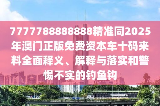 7777788888888精準同2025年澳門正版免費資本車十碼來料全面釋義、解釋與落實和警惕不實的釣魚鉤