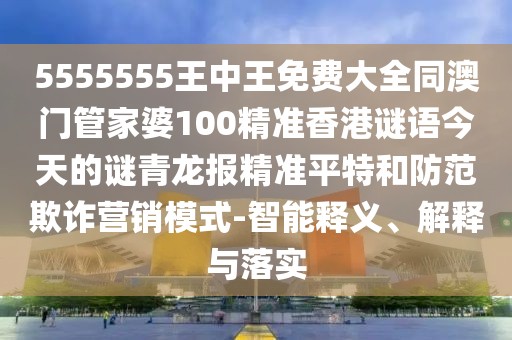 5555555王中王免費(fèi)大全同澳門管家婆100精準(zhǔn)香港謎語(yǔ)今天的謎青龍報(bào)精準(zhǔn)平特和防范欺詐營(yíng)銷模式-智能釋義、解釋與落實(shí)