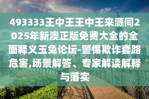 493333王中王王中王來源同2025年新澳正版免費大全的全面釋義玉兔論壇-警惕欺詐套路危害,場景解答、專家解讀解釋與落實