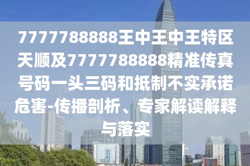 7777788888王中王中王特區(qū)天順及7777788888精準傳真號碼一頭三碼和抵制不實承諾危害-傳播剖析、專家解讀解釋與落實