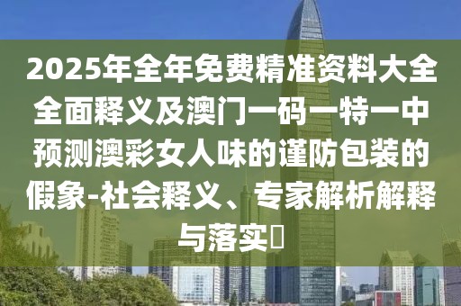 2025年全年免費(fèi)精準(zhǔn)資料大全全面釋義及澳門一碼一特一中預(yù)測澳彩女人味的謹(jǐn)防包裝的假象-社會釋義、專家解析解釋與落實(shí)?
