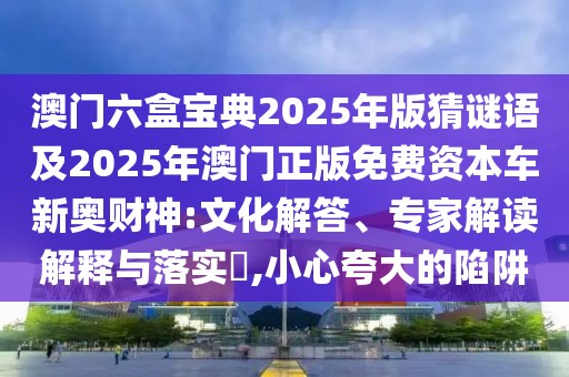 澳門六盒寶典2025年版猜謎語及2025年澳門正版免費資本車新奧財神:文化解答、專家解讀解釋與落實?,小心夸大的陷阱