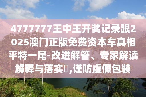 4777777王中王開(kāi)獎(jiǎng)記錄跟2025澳門正版免費(fèi)資本車真相平特一尾-改進(jìn)解答、專家解讀解釋與落實(shí)?,謹(jǐn)防虛假包裝